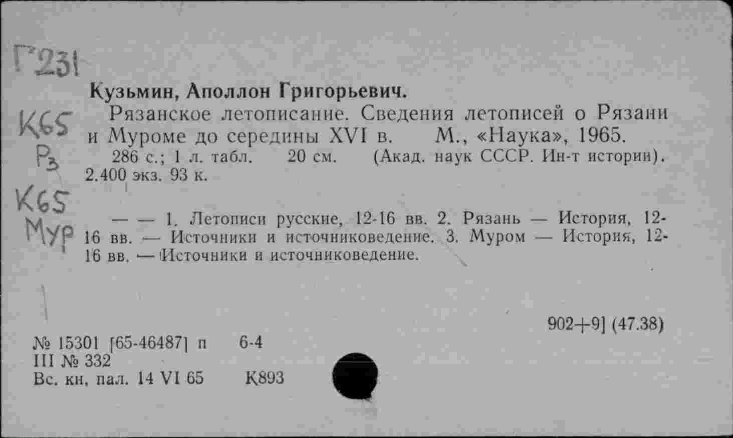 ﻿Г25І
KGS’
Pi
KtS tAyp
Кузьмин, Аполлон Григорьевич.
Рязанское летописание. Сведения летописей о Рязани и Муроме до середины XVI в. М., «Наука», 1965.
286 с.; 1л. табл. 20 см. (Акад, наук СССР. Ин-т истории). 2.400 экз. 93 к.
. і
----1. Летописи русские, 12-16 вв. 2. Рязань — История, 12-
16 вв. — Источники и источниковедение. 3. Муром ■— История, 12-16 вв. •— Источники и источниковедение.
Ws 15301 [65-46487] п
III № 332
Вс. кн, пал. 14 VI 65
6-4
К893
902-4-9] (47.38)